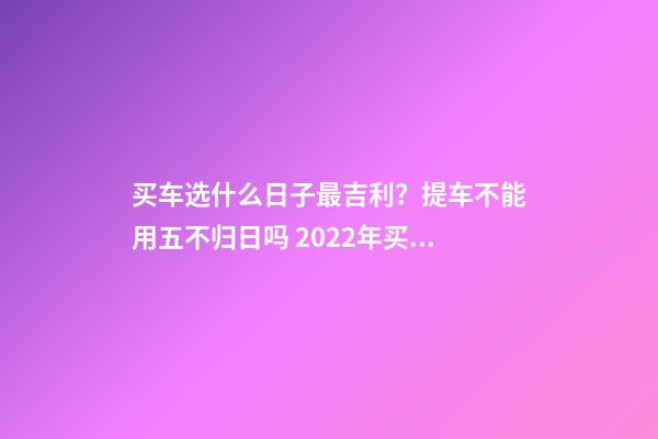 买车选什么日子最吉利？提车不能用五不归日吗 2022年买车是哪月哪日买好-2022买车什么日子最吉利-第1张-观点-玄机派
